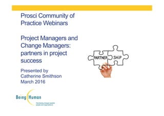 Presented by
Catherine Smithson
March 2016
Prosci Community of
Practice Webinars
Project Managers and
Change Managers:
partners in project
success
 