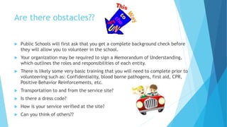 Are there obstacles??
 Public Schools will first ask that you get a complete background check before
they will allow you to volunteer in the school.
 Your organization may be required to sign a Memorandum of Understanding,
which outlines the roles and responsibilities of each entity.
 There is likely some very basic training that you will need to complete prior to
volunteering such as: Confidentiality, blood borne pathogens, first aid, CPR,
Positive Behavior Reinforcements, etc.
 Transportation to and from the service site?
 Is there a dress code?
 How is your service verified at the site?
 Can you think of others??
 