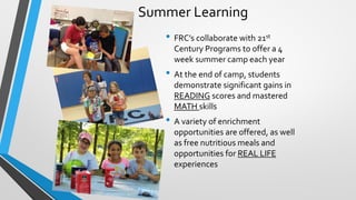 Summer Learning
• FRC’s collaborate with 21st
Century Programs to offer a 4
week summer camp each year
• At the end of camp, students
demonstrate significant gains in
READING scores and mastered
MATH skills
• A variety of enrichment
opportunities are offered, as well
as free nutritious meals and
opportunities for REAL LIFE
experiences
 