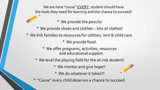 We are here “cause” EVERY student should have
the tools they need for learning and the chance to succeed!
• We provide the pencils!
• We provide shoes and clothes – lots of clothes!
• We link families to resources for utilities, rent & child care.
• We provide food.
• We offer programs, activities, resources
and educational support.
• We level the playing field for the at-risk student!
• We mentor and give hope!!
• We do whatever it takes!!!
• “Cause” every child deserves a chance to succeed.
 