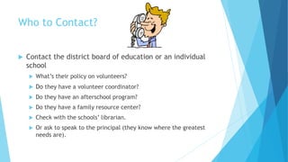 Who to Contact?
 Contact the district board of education or an individual
school
 What’s their policy on volunteers?
 Do they have a volunteer coordinator?
 Do they have an afterschool program?
 Do they have a family resource center?
 Check with the schools’ librarian.
 Or ask to speak to the principal (they know where the greatest
needs are).
 