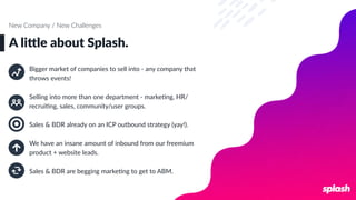 A li6le about Splash.
New Company / New Challenges
Bigger market of companies to sell into - any company that
throws events!
Selling into more than one department - markeLng, HR/
recruiLng, sales, community/user groups.
Sales & BDR already on an ICP outbound strategy (yay!).
We have an insane amount of inbound from our freemium
product + website leads.
Sales & BDR are begging markeLng to get to ABM.
 