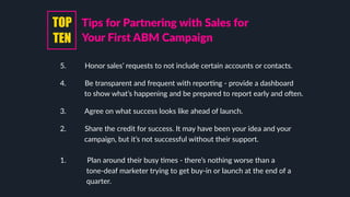 5. Honor sales’ requests to not include certain accounts or contacts.
4. Be transparent and frequent with reporLng - provide a dashboard
to show what’s happening and be prepared to report early and oaen.
3. Agree on what success looks like ahead of launch.
2. Share the credit for success. It may have been your idea and your
campaign, but it’s not successful without their support.
1. Plan around their busy Lmes - there’s nothing worse than a
tone-deaf marketer trying to get buy-in or launch at the end of a
quarter.
Tips for Partnering with Sales for
Your First ABM Campaign
TOP
TEN
 