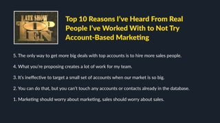 5. The only way to get more big deals with top accounts is to hire more sales people.
4. What you’re proposing creates a lot of work for my team.
3. It’s ineﬀecLve to target a small set of accounts when our market is so big.
2. You can do that, but you can’t touch any accounts or contacts already in the database.
1. MarkeLng should worry about markeLng, sales should worry about sales.
Top 10 Reasons I’ve Heard From Real
People I’ve Worked With to Not Try
Account-Based MarkeJng
 
