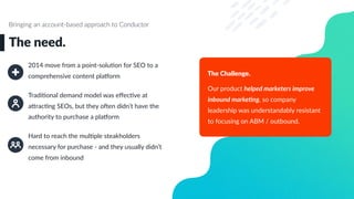 2014 move from a point-soluLon for SEO to a
comprehensive content plaWorm
TradiLonal demand model was eﬀecLve at
a`racLng SEOs, but they oaen didn’t have the
authority to purchase a plaWorm
Hard to reach the mulLple steakholders
necessary for purchase - and they usually didn’t
come from inbound
The need.
Bringing an account-based approach to Conductor
The Challenge.
Our product helped marketers improve
inbound marke3ng, so company
leadership was understandably resistant
to focusing on ABM / outbound.
 
