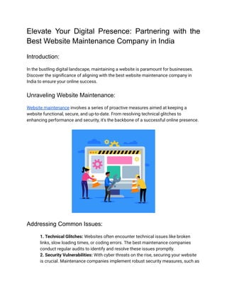 Elevate Your Digital Presence: Partnering with the
Best Website Maintenance Company in India
Introduction:
In the bustling digital landscape, maintaining a website is paramount for businesses.
Discover the significance of aligning with the best website maintenance company in
India to ensure your online success.
Unraveling Website Maintenance:
Website maintenance involves a series of proactive measures aimed at keeping a
website functional, secure, and up-to-date. From resolving technical glitches to
enhancing performance and security, it's the backbone of a successful online presence.
Addressing Common Issues:
​ 1. Technical Glitches: Websites often encounter technical issues like broken
links, slow loading times, or coding errors. The best maintenance companies
conduct regular audits to identify and resolve these issues promptly.
​ 2. Security Vulnerabilities: With cyber threats on the rise, securing your website
is crucial. Maintenance companies implement robust security measures, such as
 