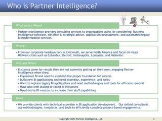 Who is Partner Intelligence?

  What and to Whom?

  • Partner Intelligence provides consulting services to organizations using (or considering) Business
    Intelligence software. We offer BI strategic advice, application development, and automated legacy
    BI modernization services

  Where?

  • From our corporate headquarters in Cincinnati, we serve North America and focus on major
    Midwest cities such as Columbus, Detroit, Indianapolis, Louisville, and Nashville.

  Why and When?

  • BI clients come for results they are not currently getting on their own, engaging Partner
    Intelligence when they:
    • Implement BI and need to establish the proper foundation for success
    • Build new BI applications and need expertise, experience, and ideas
    • Want to replace legacy BI applications and need methodologies and tools for efficient removal
    • Must deal with stalled or failed BI initiatives
    • Need onsite BI mentors to increase their staff capabilities

  How?

  • We provide clients with technical expertise in BI application development. Our skilled consultants
    use methodologies, templates, and tools to efficiently complete project-based engagements.


                                  Copyright 2012 Partner Intelligence, LLC                               2
 
