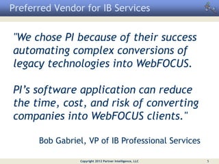 Preferred Vendor for IB Services


"We chose PI because of their success
automating complex conversions of
legacy technologies into WebFOCUS.

PI’s software application can reduce
the time, cost, and risk of converting
companies into WebFOCUS clients."

      Bob Gabriel, VP of IB Professional Services

                 Copyright 2012 Partner Intelligence, LLC   5
 