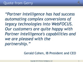 Quote from Gerry


“Partner Intelligence has had success
automating complex conversions of
legacy technologies into WebFOCUS.
Our customers are quite happy with
Partner Intelligence's capabilities and
we are pleased with the
partnership.”

           Gerald Cohen, IB President and CEO

               Copyright 2012 Partner Intelligence, LLC   6
 
