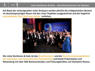 5      VICTOR
                           victor Konferenz & Gala – das Branchenevent der Banken

Auf Basis der wirkungsvollen victor Analysen werden jährlich die erfolgreichsten Banken
im deutschsprachigen Raum mit den victor Trophäen ausgezeichnet und der begehrte
internationale Titel „Bank des Jahres“ verliehen.




Die victor Konferenz & Gala ist das Branchenevent und die Kommunikationsplattform
der nationalen und internationalen Finanzklientel und bietet Präsentation und
Networking mit über 500 Bankvorständen und Führungskräften auf höchstem Niveau.
 