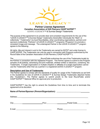 Partner License Agreement
                  Canadian Association of Gift Planners CAGP*ACPDP™
                    LEAVE A LEGACY™ & Sunrise Design Trademarks

The purpose of this agreement is to provide clear and consistent requirements for the use of the
“LEAVE A LEGACY™ & Sunrise Design” trademarks (hereinafter individually the “Mark” or
collectively “ Trademarks”) by local Roundtables, other coordinating organizations, partners and
sponsors (collectively “Partners”) of LEAVE A LEGACY™ programs (“Programs”) to promote a
consistent image and message. The undersigned Partner in the LEAVE A LEGACY™ program
agrees to the following:

All rights, title and interest in and to the Trademarks are owned by NCPG® and under license to
CAGP*ACPDP. The Trademarks can only be used in connection with Programs authorized by the
RoundTable of the Canadian Association of Gift Planners (“CAGP*ACPDP™”).

The ___________________________RoundTable authorizes the use of the Trademarks locally by
the Partner in connection with the registered Program. The Partner agrees to submit to the Program
samples of all publicity, advertising and print materials, whether written or electronic, containing the
Trademarks. A single organization or multiple chapters or affiliates of a single organization cannot
use the Trademarks other than as a partner in a registered LEAVE A LEGACY™ program.

Description and Use of Trademarks
The Partner agrees to comply with the standards of quality for usage of the Trademarks as set forth
in the Guidelines for Use of LEAVE A LEGACY™ & Sunrise Design Trademarks attached hereto
(the “Guidelines”). The Partner agrees to submit proofs to the local RoundTable and/or
CAGP*ACPDP™ National Office for approval prior to production.


CAGP*ACPDP™ has the right to amend the Guidelines from time to time and to terminate this
agreement at its discretion.

Name of Partner/Sponsor (Person/Organization):                                              ________

Address:       __________________________________________________________________


City:          ____________________Prov:                     __________Postal Code                 __


E-mail:                                                      Phone:




                                                                                              Page 1/2
 