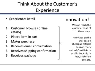 Think About the Customer’s
                Experience
• Experience: Retail                Innovation!!
                                         We can reach the
1. Customer browses online               customer in all of
   catalog                                    these steps.

2. Places item in cart                   How? Ads on the
3. Makes purchase                               site, ads on
                                        checkout, referral
4. Receives email confirmation               links on check
5. Receives shipping confirmation     out, ads/text links in
                                       emails, buck slip in
6. Receives package                         box, sticker on
                                                   box, etc.
 