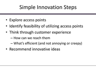 Simple Innovation Steps

• Explore access points
• Identify feasibility of utilizing access points
• Think through customer experience
   – How can we reach them
   – What’s efficient (and not annoying or creepy)
• Recommend innovative ideas
 