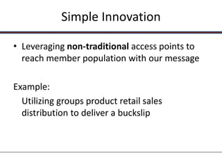 Simple Innovation

• Leveraging non-traditional access points to
  reach member population with our message

Example:
  Utilizing groups product retail sales
  distribution to deliver a buckslip
 