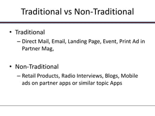 Traditional vs Non-Traditional

• Traditional
  – Direct Mail, Email, Landing Page, Event, Print Ad in
    Partner Mag,


• Non-Traditional
  – Retail Products, Radio Interviews, Blogs, Mobile
    ads on partner apps or similar topic Apps
 