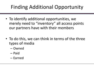 Finding Additional Opportunity

• To identify additional opportunities, we
  merely need to “inventory” all access points
  our partners have with their members

• To do this, we can think in terms of the three
  types of media
  – Owned
  – Paid
  – Earned
 