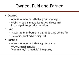 Owned, Paid and Earned
• Owned
  – Access to members that a group manages
  – Website, social media identities, direct mail
    list, magazines, product retail, etc.
• Paid
  – Access to members that a groups pays others for
  – TV, radio, print advertising, PR
• Earned
  – Access to members that a group earns
  – WOM, social activity
    “comments/shares/RTs”, blogposts,
 