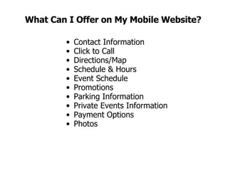 What Can I Offer on My Mobile Website? Contact Information Click to Call Directions/Map Schedule & Hours Event Schedule Promotions Parking Information Private Events Information Payment Options Photos 