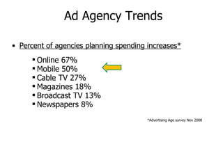 Ad Agency Trends Percent of agencies planning spending increases* Online 67% Mobile 50% Cable TV 27% Magazines 18% Broadcast TV 13% Newspapers 8% *Advertising Age survey Nov 2008 
