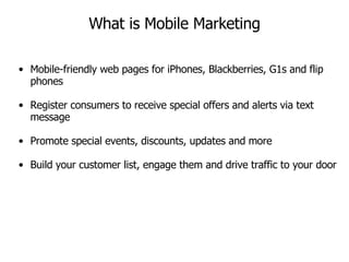 What is Mobile Marketing Mobile-friendly web pages for iPhones, Blackberries, G1s and flip phones Register consumers to receive special offers and alerts via text message Promote special events, discounts, updates and more Build your customer list, engage them and drive traffic to your door 