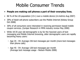 Mobile Consumer Trends People are making cell phones a part of their everyday lives.  86 % of the US population (13+) own a mobile device (m:metrics Aug 2007) 39% of Adult cell phone subscribers use the Mobile Internet (Kelsey Group Oct 2008) 30% of all consumers were interested in receiving permission based mobile coupon services. (Juniper Research in MMA industry review May 2008) While 18-35 year old demographic is by far the heaviest users of text messaging and Mobile Internet browsing, older demographic users are rapidly becoming heavy users: Age 35 - 44: Average 236 text messages per month (more text messages than phone calls) Age 45 - 54: Average 128 text messages per month (Average text message usage - Nielsen Mobile 2008) 
