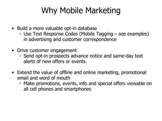Why Mobile Marketing Build a more valuable opt-in database Use Text Response Codes (Mobile Tagging – see examples) in advertising and customer correspondence  Drive customer engagement Send opt-in prospects advance notice and same-day text alerts of new offers or events. Extend the value of offline and online marketing, promotional email and word of mouth Make promotions, events, info and special offers viewable on all cell phones and smartphones 