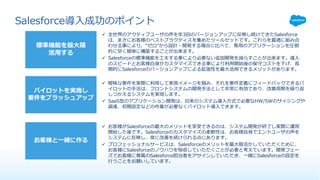 標準機能を最⼤限
活⽤する
パイロットを実施し
要件をブラッシュアップ
お客様と⼀緒に作る
ü 全世界のアクティブユーザの声を年3回のバージョンアップに反映し続けてきたSalesforce
は、まさにお客様のベストプラクティスを集めたツールセットです。これらを最適に組み合
わせる事により、“ゼロ”から設計・開発する場合に⽐べて、専⽤のアプリケーションを圧倒
的に早く簡単に構築することが出来ます。
ü Salesforceの標準機能を⼯夫する事により必要ない追加開発を減らすことが出来ます。導⼊
のスピードとお客様⾃⾝がカスタマイズできる事により利⽤開始後の保守コストを下げ、⻑
期的にSalesforceのバージョンアップによる拡張性を最⼤活⽤できるメリットがあります。
ü 曖昧な要件を実際に利⽤して実現イメージを掴み、それを要件定義にフィードバックできるパ
イロットの⼿法は、フロントシステムの開発⼿法として⾮常に有効であり、改善周期を繰り返
しつかえるシステムを実現します。
ü SaaS型のアプリケーション開発は、旧来のシステム導⼊⽅式で必要なHW/SWのサイジングや
調達、初期設定などの作業が必要なくパイロット導⼊できます。
ü お客様がSalesforceの最⼤のメリットを享受できるのは、システム開発が終了し実際に運⽤
開始した後です。Salesforceのカスタマイズの柔軟性は、お客様⾃⾝でエンドユーザの声を
システムに反映し、常に改善を続けられる点にあります。
ü プロフェッショナルサービスは、Salesforceのメリットを最⼤限活かしていただくために、
お客様にSalesforceのノウハウを吸収していただくことが必要と考えています。開発フェー
ズでお客様に専属のSalesforce担当者をアサインしていただき、⼀緒にSalesforceの設定を
⾏うことをお願いしています。
Salesforce導⼊成功のポイント
 