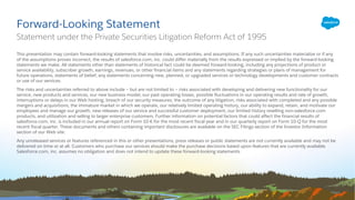 This presentation may contain forward-looking statements that involve risks, uncertainties, and assumptions. If any such uncertainties materialize or if any
of the assumptions proves incorrect, the results of salesforce.com, inc. could differ materially from the results expressed or implied by the forward-looking
statements we make. All statements other than statements of historical fact could be deemed forward-looking, including any projections of product or
service availability, subscriber growth, earnings, revenues, or other financial items and any statements regarding strategies or plans of management for
future operations, statements of belief, any statements concerning new, planned, or upgraded services or technology developments and customer contracts
or use of our services.
The risks and uncertainties referred to above include – but are not limited to – risks associated with developing and delivering new functionality for our
service, new products and services, our new business model, our past operating losses, possible fluctuations in our operating results and rate of growth,
interruptions or delays in our Web hosting, breach of our security measures, the outcome of any litigation, risks associated with completed and any possible
mergers and acquisitions, the immature market in which we operate, our relatively limited operating history, our ability to expand, retain, and motivate our
employees and manage our growth, new releases of our service and successful customer deployment, our limited history reselling non-salesforce.com
products, and utilization and selling to larger enterprise customers. Further information on potential factors that could affect the financial results of
salesforce.com, inc. is included in our annual report on Form 10-K for the most recent fiscal year and in our quarterly report on Form 10-Q for the most
recent fiscal quarter. These documents and others containing important disclosures are available on the SEC Filings section of the Investor Information
section of our Web site.
Any unreleased services or features referenced in this or other presentations, press releases or public statements are not currently available and may not be
delivered on time or at all. Customers who purchase our services should make the purchase decisions based upon features that are currently available.
Salesforce.com, inc. assumes no obligation and does not intend to update these forward-looking statements.
Forward-Looking Statement
Statement under the Private Securities Litigation Reform Act of 1995
 