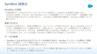 Sandbox 留意点
Sandbox の更新
• 本番組織のデータおよびメタデータコンポーネントを使⽤して Sandbox を定期的に更新します。
Sandbox を更新しておけば、別の Sandbox によって本番組織にリリースされた変更や、本番組織に⼿動
で⾏われた変更をもらすことがありません。（Sandbox を更新可能な頻度は、Sandbox の種別によって
異なります。）
更新プロセス
• Sandbox を更新すると、環境が再構築され、古いコンテンツが消去されます。新しい Sandbox のコンテ
ンツが、本番組織のコピーと置換されます。注意しないと、Sandbox で⾏った開発がすべて上書きされ
てしまうことがあります。そのため、各開発者に個々の Sandbox を⽤意して、各⼈がバックアップする
ことをお勧めします。チームの全員と Sandbox の更新プロセスを確⽴しておきます。
データの使⽤
• Sandbox にはさまざまな⽅法でテストデータを提供できます。Sandbox テンプレートを使⽤して実際
のデータを提供し、テスト環境を本番インスタンスに近づける。Sandbox テンプレートは、Partial
Copy または Full Sandbox でのみ使⽤できます。
• 外部データを Sandbox にインポートして、テストを簡単に繰り返せるようにする (データセットが静的
で、変更されていないことを確信できるため)。
 