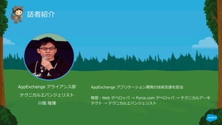 話者紹介
AppExchange アライアンス部
テクニカルエバンジェリスト
川畑 隆博
AppExchange アプリケーション開発の技術⽀援を担当
略歴：Web デベロッパ → Force.com デベロッパ → テクニカルアーキ
テクト → テクニカルエバンジェリスト
 