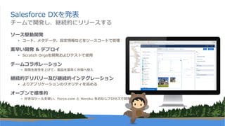 Salesforce DXを発表
ソース駆動開発
• コード、メタデータ、設定情報などをソースコードで管理
素早い開発 & デプロイ
• Scratch Orgsを開発およびテストで使⽤
チームコラボレーション
• 開発⽣産性を上げて、製品を素早く市場へ投⼊
継続的デリバリー及び継続的インテグレーション
• よりアプリケーションのクオリティを⾼める
オープンで標準的
• 好きなツールを使い、Force.com と Heroku をおなじプロセスで開発
チームで開発し、継続的にリリースする
 