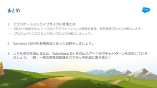 まとめ
1. アプリケーションライフサイクル管理とは
• 設計から最終的なリリースまでアプリケーションの開発を管理、変更管理プロセスを確⽴します。
• プロジェクトに応じたより良いプロセスを確⽴しましょう。
2. Sandbox は⽬的/利⽤⽤途にあった選択をしましょう。
3. より⽣産性を⾼めるため、Salesforce DX を含めたアーキテクチャパターンを活⽤していき
ましょう。（例：⼀部の開発者組織をスクラッチ組織に置き換え ）
 