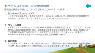 ガバナンスを使⽤した変更の管理
応答性と適応性の⾼いガバナンス フレームワーク 3 つの要素。
1. センターオブエクセレンス
- さまざまな機能グループの数⼈のステークホルダーが協⼒して、変更がビジネス⽬標をサ
ポートし、IT のベストプラクティスとプロセスに従うようにします。
2. リリース管理
- 変更セットや Sandbox のようなツールを使⽤して変更を管理します。バックログリストを
使⽤して優先順位を管理すれば、最も重要な変更を最初に処理できます。また、組織につい
ての知識を深めながら完全なリリース管理プロセスを設計してドキュメント化すると、
Salesforce を使⽤する全ユーザが安全な実⾏⽅法を理解できます。
3. 設計標準
- コーディング、テスト、インテグレーション、⼤量データ、他の Salesforce ユーザと共有
するサービスに影響するその他の領域について主要な標準に従います。
 