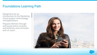 Foundations Learning Path
​ Designed to be an
introduction to the Marketing
Cloud project methodology
and applications.
Prepares Partners through
self-paced online modules
and webinars and concludes
with an exam.
 