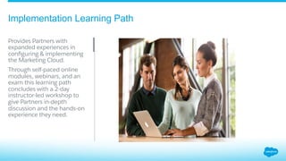 Implementation Learning Path
​ Provides Partners with
expanded experiences in
conﬁguring & implementing
the Marketing Cloud.
Through self-paced online
modules, webinars, and an
exam this learning path
concludes with a 2-day
instructor-led workshop to
give Partners in-depth
discussion and the hands-on
experience they need.
 