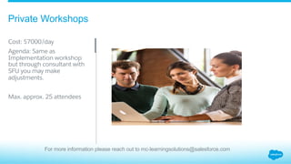 Private Workshops
​ Cost: $7000/day
​ Agenda: Same as
Implementation workshop
but through consultant with
SFU you may make
adjustments.
​ Max. approx. 25 attendees
For more information please reach out to mc-learningsolutions@salesforce.com
 