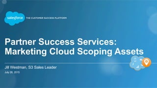 Partner Success Services:
Marketing Cloud Scoping Assets
Jill Westman, S3 Sales Leader
July 28, 2015
 
