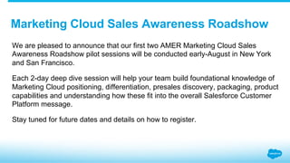 We are pleased to announce that our first two AMER Marketing Cloud Sales
Awareness Roadshow pilot sessions will be conducted early-August in New York
and San Francisco.
Each 2-day deep dive session will help your team build foundational knowledge of
Marketing Cloud positioning, differentiation, presales discovery, packaging, product
capabilities and understanding how these fit into the overall Salesforce Customer
Platform message.
Stay tuned for future dates and details on how to register.
Marketing Cloud Sales Awareness Roadshow
 