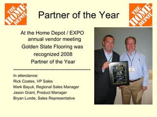 Partner of the Year
    At the Home Depot / EXPO
        annual vendor meeting
     Golden State Flooring was
            recognized 2008
          Partner of the Year
--------------------------------------------
In attendance:
Rick Coates, VP Sales
Mark Bayuk, Regional Sales Manager
Jason Grant, Product Manager
Bryan Lunde, Sales Representative
 