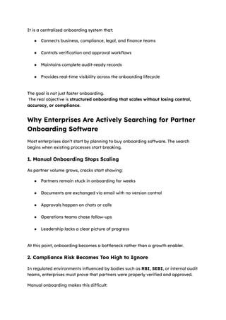 It is a centralized onboarding system that:
●​ Connects business, compliance, legal, and finance teams​
●​ Controls verification and approval workflows​
●​ Maintains complete audit-ready records​
●​ Provides real-time visibility across the onboarding lifecycle​
The goal is not just faster onboarding.​
The real objective is structured onboarding that scales without losing control,
accuracy, or compliance.
Why Enterprises Are Actively Searching for Partner
Onboarding Software
Most enterprises don’t start by planning to buy onboarding software. The search
begins when existing processes start breaking.
1. Manual Onboarding Stops Scaling
As partner volume grows, cracks start showing:
●​ Partners remain stuck in onboarding for weeks​
●​ Documents are exchanged via email with no version control​
●​ Approvals happen on chats or calls​
●​ Operations teams chase follow-ups​
●​ Leadership lacks a clear picture of progress​
At this point, onboarding becomes a bottleneck rather than a growth enabler.
2. Compliance Risk Becomes Too High to Ignore
In regulated environments influenced by bodies such as RBI, SEBI, or internal audit
teams, enterprises must prove that partners were properly verified and approved.
Manual onboarding makes this difficult:
 