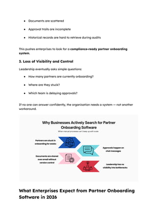 ●​ Documents are scattered​
●​ Approval trails are incomplete​
●​ Historical records are hard to retrieve during audits​
This pushes enterprises to look for a compliance-ready partner onboarding
system.
3. Loss of Visibility and Control
Leadership eventually asks simple questions:
●​ How many partners are currently onboarding?​
●​ Where are they stuck?​
●​ Which team is delaying approvals?​
If no one can answer confidently, the organisation needs a system — not another
workaround.
What Enterprises Expect from Partner Onboarding
Software in 2026
 