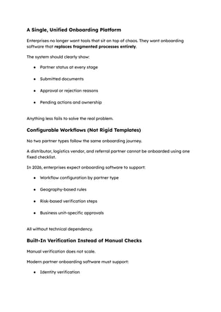 A Single, Unified Onboarding Platform
Enterprises no longer want tools that sit on top of chaos. They want onboarding
software that replaces fragmented processes entirely.
The system should clearly show:
●​ Partner status at every stage​
●​ Submitted documents​
●​ Approval or rejection reasons​
●​ Pending actions and ownership​
Anything less fails to solve the real problem.
Configurable Workflows (Not Rigid Templates)
No two partner types follow the same onboarding journey.
A distributor, logistics vendor, and referral partner cannot be onboarded using one
fixed checklist.
In 2026, enterprises expect onboarding software to support:
●​ Workflow configuration by partner type​
●​ Geography-based rules​
●​ Risk-based verification steps​
●​ Business unit–specific approvals​
All without technical dependency.
Built-In Verification Instead of Manual Checks
Manual verification does not scale.
Modern partner onboarding software must support:
●​ Identity verification​
 