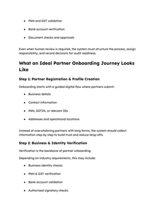 ●​ PAN and GST validation​
●​ Bank account verification​
●​ Document checks and approvals​
Even when human review is required, the system must structure the process, assign
responsibility, and record decisions for audit readiness.
What an Ideal Partner Onboarding Journey Looks
Like
Step 1: Partner Registration & Profile Creation
Onboarding starts with a guided digital flow where partners submit:
●​ Business details​
●​ Contact information​
●​ PAN, GSTIN, or relevant IDs​
●​ Addresses and operational locations​
Instead of overwhelming partners with long forms, the system should collect
information step by step to build trust and reduce drop-offs.
Step 2: Business & Identity Verification
Verification is the backbone of partner onboarding.
Depending on industry requirements, this may include:
●​ Business identity checks​
●​ PAN & GST verification​
●​ Bank account validation​
●​ Authorised signatory checks​
 
