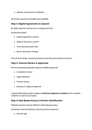 ●​ Address and document validation​
All actions should be traceable and auditable.
Step 3: Digital Agreements & Consent
By 2026, physical contracts are no longer practical.
Enterprises expect:
●​ Digital agreement creation​
●​ eSign or electronic consent​
●​ Time-stamped audit trails​
●​ Secure document storage​
This removes delays caused by printing, scanning, and emailing contracts.
Step 4: Internal Review & Approvals
Partner onboarding typically requires multiple approvals:
●​ Compliance review​
●​ Legal validation​
●​ Finance checks​
●​ Business or regional approval​
A good onboarding system supports multi-level approval workflows with complete
visibility for admins and teams.
Step 5: Role-Based Access & Partner Classification
Different partners require different onboarding journeys.
Enterprises need the ability to classify partners based on:
●​ Partner type​
 