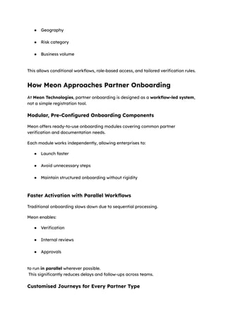 ●​ Geography​
●​ Risk category​
●​ Business volume​
This allows conditional workflows, role-based access, and tailored verification rules.
How Meon Approaches Partner Onboarding
At Meon Technologies, partner onboarding is designed as a workflow-led system,
not a simple registration tool.
Modular, Pre-Configured Onboarding Components
Meon offers ready-to-use onboarding modules covering common partner
verification and documentation needs.
Each module works independently, allowing enterprises to:
●​ Launch faster​
●​ Avoid unnecessary steps​
●​ Maintain structured onboarding without rigidity​
Faster Activation with Parallel Workflows
Traditional onboarding slows down due to sequential processing.
Meon enables:
●​ Verification​
●​ Internal reviews​
●​ Approvals​
to run in parallel wherever possible.​
This significantly reduces delays and follow-ups across teams.
Customised Journeys for Every Partner Type
 