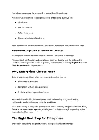 Not all partners carry the same risk or operational importance.
Meon allows enterprises to design separate onboarding journeys for:
●​ Distributors​
●​ Service vendors​
●​ Referral partners​
●​ Agents and channel partners​
Each journey can have its own rules, documents, approvals, and verification steps.
Embedded Compliance & Verification Controls
In compliance-sensitive environments, manual checks are not enough.
Meon embeds verification and compliance controls directly into the onboarding
workflow and aligns with Indian regulatory expectations, including Digital Personal
Data Protection Act requirements.
Why Enterprises Choose Meon
Enterprises choose Meon when they want onboarding that is:
●​ Structured but flexible​
●​ Compliant without being complex​
●​ Scalable without operational chaos​
With real-time visibility, leadership can track onboarding progress, identify
bottlenecks, and continuously optimise workflows.
Once onboarding is complete, partner data can seamlessly integrate with ERP, CRM,
finance, or operational systems, making onboarding a strategic capability rather
than a back-office task.
The Right Next Step for Enterprises
Instead of comparing long feature lists, enterprises should first map:
 
