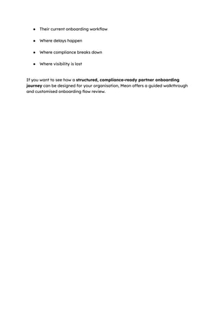 ●​ Their current onboarding workflow​
●​ Where delays happen​
●​ Where compliance breaks down​
●​ Where visibility is lost​
If you want to see how a structured, compliance-ready partner onboarding
journey can be designed for your organisation, Meon offers a guided walkthrough
and customised onboarding flow review.
 