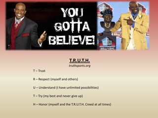T.R.U.T.H.
                         truthsports.org
T – Trust

R – Respect (myself and others)

U – Understand (I have unlimited possibilities)

T – Try (my best and never give up)

H – Honor (myself and the T.R.U.T.H. Creed at all times)
 
