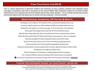 Prime Time Partner $10,000.00
This is a great opportunity to generate visibility and awareness of your company, products and important brand
messages in association with and in connection to this annual PRIME TIME celebration hosted by The FIRST & ONLY
Atlanta Falcon to be inducted into The Pro Football Hall of Fame, Deion Sanders. It is an exciting entertainment driven
partnership opportunity that allows you to receive enormous exposure. Only two available.

                         BRAND EXPOSURE, INTEGRATION, VIP FEATURES & BENEFITS
                       Branding on print collateral: VIP Celebrity invites, customized hospitality items, etc.
                       Corporate Logo & hyperlink on Official Website & Official FaceBook Web Presence
                       Recognition and exposure in all post coverage: TV, Print, Electronic, Press Releases
                              Red Carpet Photo Opportunities with NFL All Pros & Celebrity Guests
                     Meet & Greet, Photo Opps with 2011 Pro Football Hall of Fame Inductee Deion Sanders
                   Six (6) VIP Invites with Private VIP Red Carpet Entry for special guests / clients / employees
                               Reserved, prepped VIP table seating with bottle service (VIP invites)
                            Six (6) VIP All Access Passes to the Prime Time Gifting Lounge Experience
                                Commemorative Items & Personalized Autographed Paraphernalia
                  Corporate representative interview opportunities via local, regional & national media outlets
                                                Recognition from stage by celebrity hosts
                            Product Giveaway to all VIP guests; sampling opportunities for all guests
                         Pre- and post fulfillment reports including all ROI measurement and validation
                 Community reinvestment and outreach through The Prime Time Sports Association: PRICELESS
                         *5-star hotel accommodations available upon request at partner’s additional expense.

                 TO SECURE YOUR PARTNERSHIP PACKAGE, CALL FELICIA PHILLIPS | 404.593.1787.
                                  Sponsorship offers subject to change without notice. Limitations and exclusions apply.
                         All sponsorship benefits will vary based on the package selected as well as availability at time of offer.
                                All or a portion of this transaction may be tax deductible. Please consult your Tax Advisor.
 