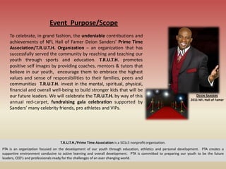 Event Purpose/Scope
    To celebrate, in grand fashion, the undeniable contributions and
    achievements of NFL Hall of Famer Deion Sanders’ Prime Time
    Association/T.R.U.T.H. Organization – an organization that has
    successfully served the community by reaching and teaching our
    youth through sports and education. T.R.U.T.H. promotes
    positive self images by providing coaches, mentors & tutors that
    believe in our youth, encourage them to embrace the highest
    values and sense of responsibilities to their families, peers and
    communities T.R.U.T.H. invest in the mental, spiritual, physical,
    financial and overall well-being to build stronger kids that will be
    our future leaders. We will celebrate the T.R.U.T.H. by way of this                                             DEION SANDERS
                                                                                                                 2011 NFL Hall of Famer
    annual red-carpet, fundraising gala celebration supported by
    Sanders’ many celebrity friends, pro athletes and VIPs.




                                  T.R.U.T.H./Prime Time Association is a 501c3 nonprofit organization.
PTA is an organization focused on the development of our youth through education, athletics and personal development. PTA creates a
supportive environment conducive to active learning and overall development. PTA is committed to preparing our youth to be the future
leaders, CEO's and professionals ready for the challenges of an ever changing world.
 